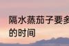 隔水蒸茄子要多久才熟 隔水蒸茄子要的时间