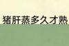 猪肝蒸多久才熟 猪肝蒸多长时间才熟
