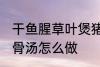 干鱼腥草叶煲猪骨汤 干鱼腥草叶煲猪骨汤怎么做
