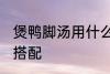 煲鸭脚汤用什么煲好 煲鸭脚汤的最佳搭配