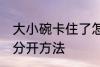 大小碗卡住了怎么分开 大小碗卡住了分开方法