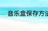 音乐盒保存方法 如何保存音乐盒