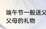 端午节一般送父母什么 适合端午节送父母的礼物