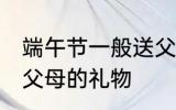 端午节一般送父母什么 适合端午节送父母的礼物