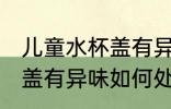 儿童水杯盖有异味怎么处理 儿童水杯盖有异味如何处理