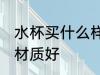 水杯买什么样的材质好 水杯买哪些的材质好