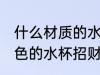 什么材质的水杯招财 什么材质什么颜色的水杯招财