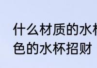 什么材质的水杯招财 什么材质什么颜色的水杯招财