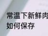 常温下新鲜肉怎么保存 常温下新鲜肉如何保存