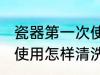 瓷器第一次使用如何清洗 瓷器第一次使用怎样清洗