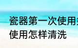 瓷器第一次使用如何清洗 瓷器第一次使用怎样清洗