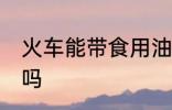 火车能带食用油吗 火车可以带食用油吗