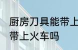 厨房刀具能带上火车吗 厨房刀具可以带上火车吗