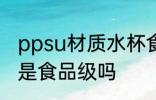ppsu材质水杯食品级 ppsu材质水杯是食品级吗