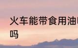 火车能带食用油吗 火车可以带食用油吗