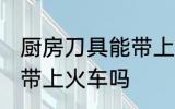 厨房刀具能带上火车吗 厨房刀具可以带上火车吗