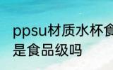 ppsu材质水杯食品级 ppsu材质水杯是食品级吗