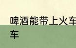 啤酒能带上火车吗 啤酒是否能带上火车