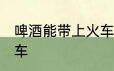 啤酒能带上火车吗 啤酒是否能带上火车