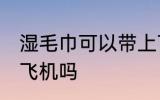 湿毛巾可以带上飞机吗 湿毛巾能带上飞机吗