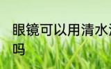 眼镜可以用清水洗吗 眼镜能用清水洗吗