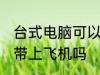 台式电脑可以带上飞机吗 台式电脑能带上飞机吗