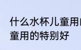 什么水杯儿童用的特别好 哪种水杯儿童用的特别好