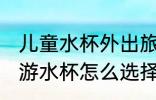 儿童水杯外出旅游怎么选 儿童外出旅游水杯怎么选择