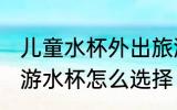 儿童水杯外出旅游怎么选 儿童外出旅游水杯怎么选择