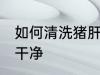 如何清洗猪肝才干净 怎么清洗猪肝才干净