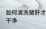 如何清洗猪肝才干净 怎么清洗猪肝才干净