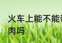 火车上能不能带冻肉 火车上可以带冻肉吗