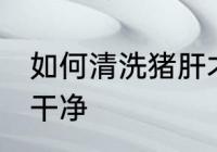 如何清洗猪肝才干净 怎么清洗猪肝才干净