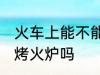 火车上能不能带烤火炉 火车上可以带烤火炉吗