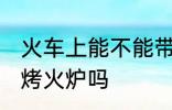 火车上能不能带烤火炉 火车上可以带烤火炉吗