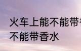 火车上能不能带香水的限制 火车上能不能带香水