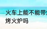 火车上能不能带烤火炉 火车上可以带烤火炉吗
