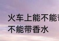 火车上能不能带香水的限制 火车上能不能带香水