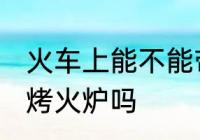 火车上能不能带烤火炉 火车上可以带烤火炉吗