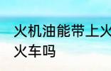 火机油能带上火车吗 火机油可以带上火车吗
