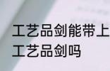 工艺品剑能带上火车吗 火车上可以带工艺品剑吗