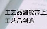 工艺品剑能带上火车吗 火车上可以带工艺品剑吗