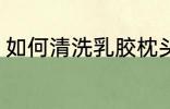 如何清洗乳胶枕头 乳胶枕头清洗步骤