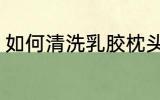 如何清洗乳胶枕头 乳胶枕头清洗步骤