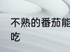 不熟的番茄能吃吗 不熟的番茄能不能吃