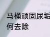 马桶顽固尿垢怎么去 马桶顽固尿垢如何去除