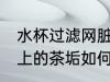 水杯过滤网脏了怎么清洗 杯子过滤网上的茶垢如何清理