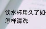 饮水杯用久了如何清洗 饮水杯用久了怎样清洗