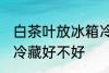 白茶叶放冰箱冷藏好吗 白茶叶放冰箱冷藏好不好