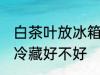 白茶叶放冰箱冷藏好吗 白茶叶放冰箱冷藏好不好
